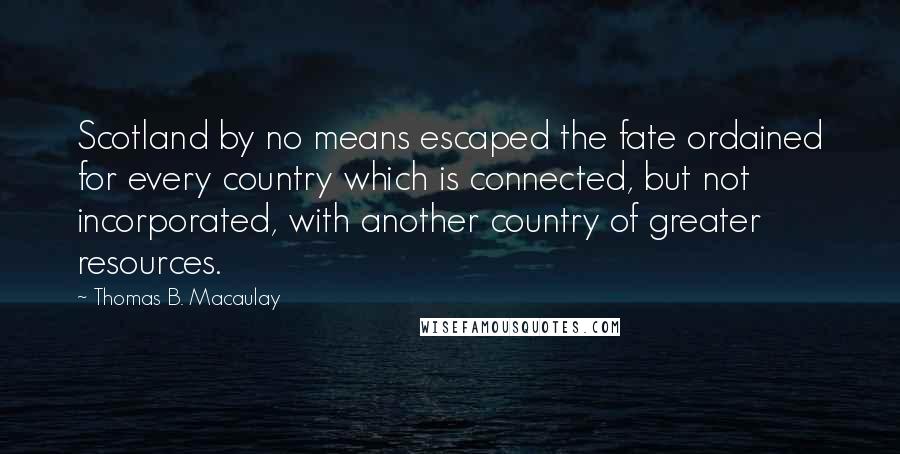 Thomas B. Macaulay Quotes: Scotland by no means escaped the fate ordained for every country which is connected, but not incorporated, with another country of greater resources.