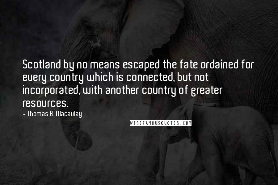 Thomas B. Macaulay Quotes: Scotland by no means escaped the fate ordained for every country which is connected, but not incorporated, with another country of greater resources.