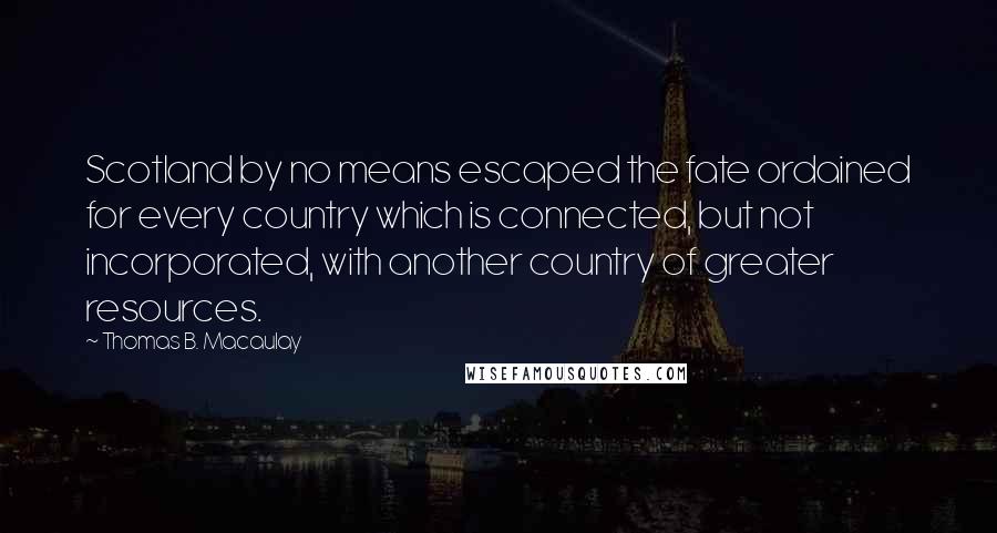 Thomas B. Macaulay Quotes: Scotland by no means escaped the fate ordained for every country which is connected, but not incorporated, with another country of greater resources.