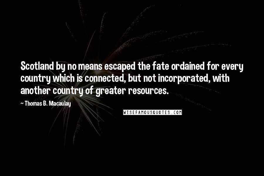 Thomas B. Macaulay Quotes: Scotland by no means escaped the fate ordained for every country which is connected, but not incorporated, with another country of greater resources.