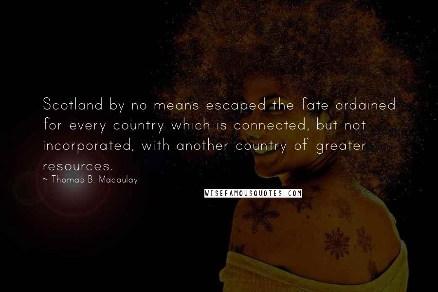 Thomas B. Macaulay Quotes: Scotland by no means escaped the fate ordained for every country which is connected, but not incorporated, with another country of greater resources.