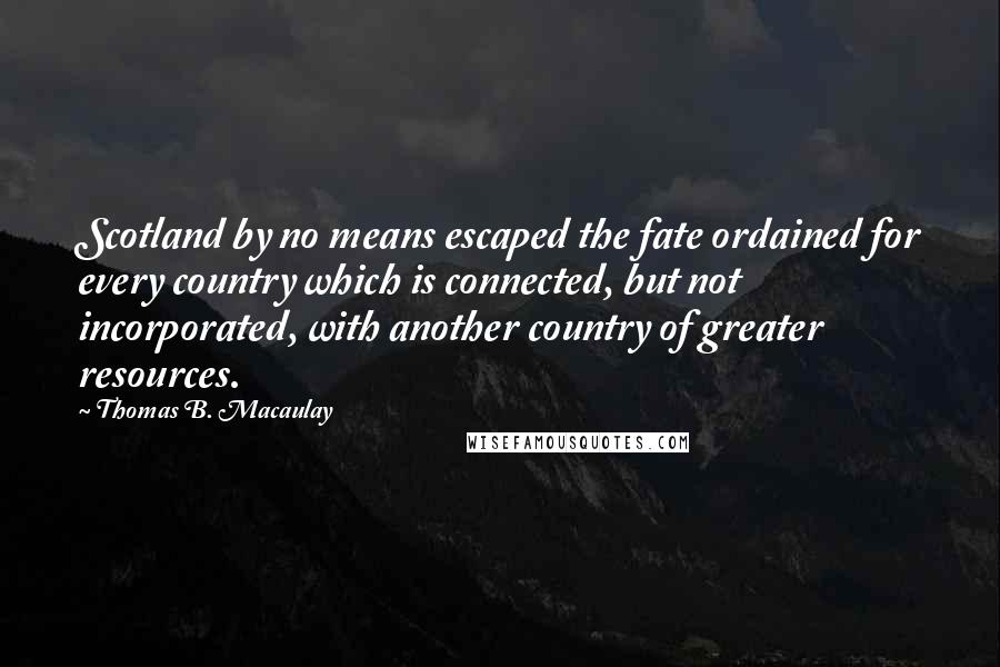 Thomas B. Macaulay Quotes: Scotland by no means escaped the fate ordained for every country which is connected, but not incorporated, with another country of greater resources.