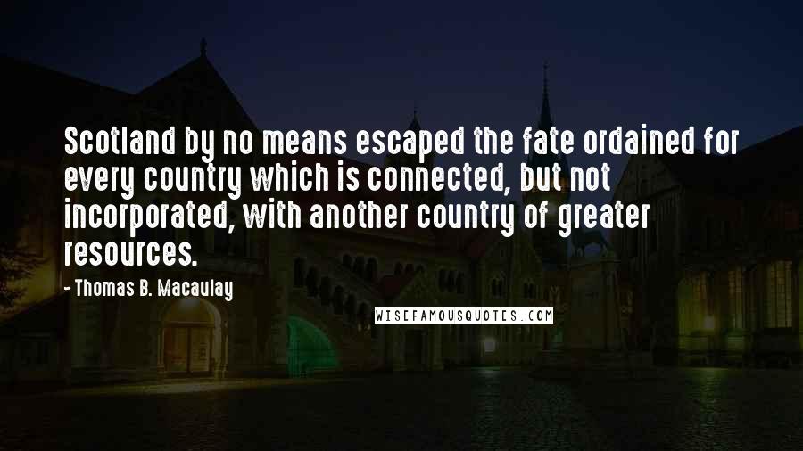 Thomas B. Macaulay Quotes: Scotland by no means escaped the fate ordained for every country which is connected, but not incorporated, with another country of greater resources.