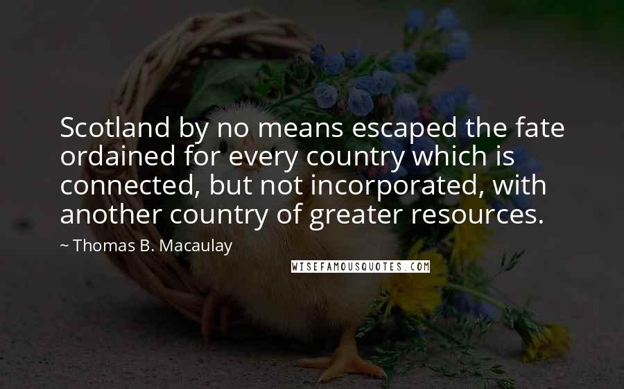 Thomas B. Macaulay Quotes: Scotland by no means escaped the fate ordained for every country which is connected, but not incorporated, with another country of greater resources.