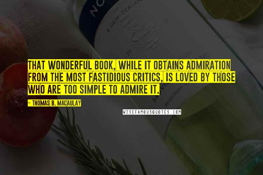 Thomas B. Macaulay Quotes: That wonderful book, while it obtains admiration from the most fastidious critics, is loved by those who are too simple to admire it.