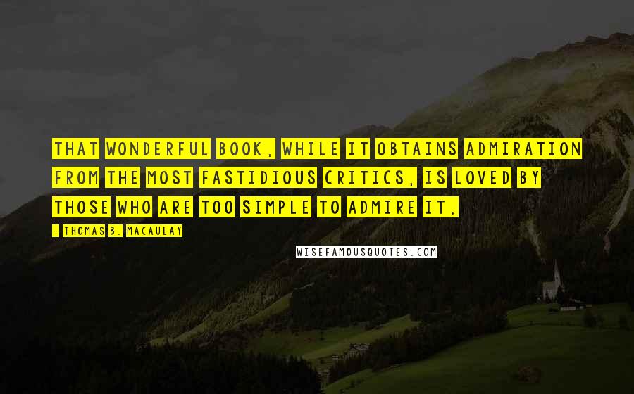 Thomas B. Macaulay Quotes: That wonderful book, while it obtains admiration from the most fastidious critics, is loved by those who are too simple to admire it.