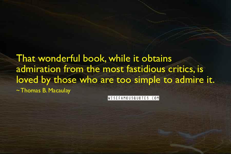 Thomas B. Macaulay Quotes: That wonderful book, while it obtains admiration from the most fastidious critics, is loved by those who are too simple to admire it.