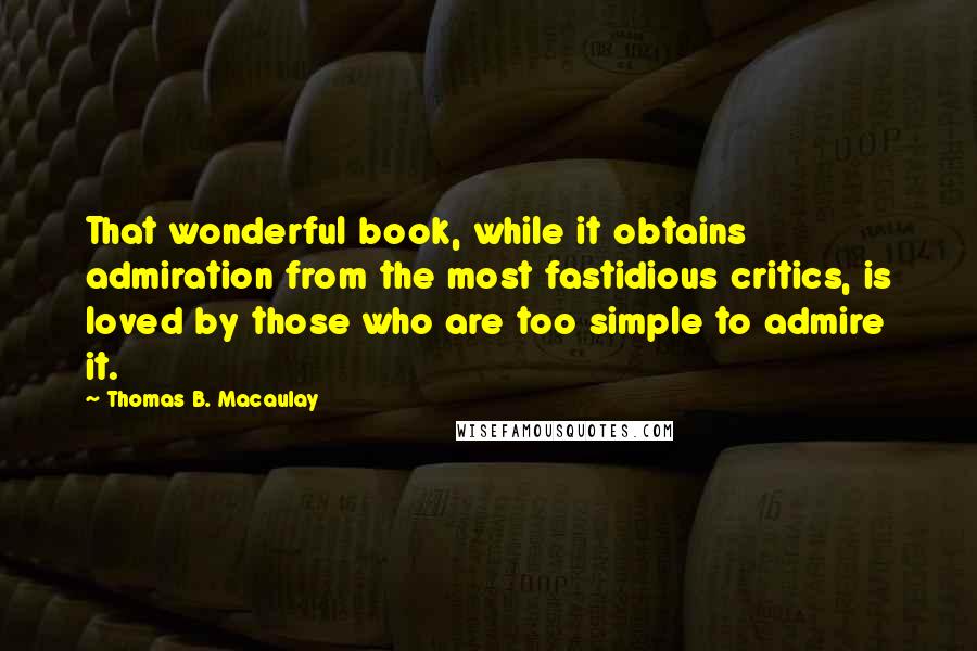 Thomas B. Macaulay Quotes: That wonderful book, while it obtains admiration from the most fastidious critics, is loved by those who are too simple to admire it.