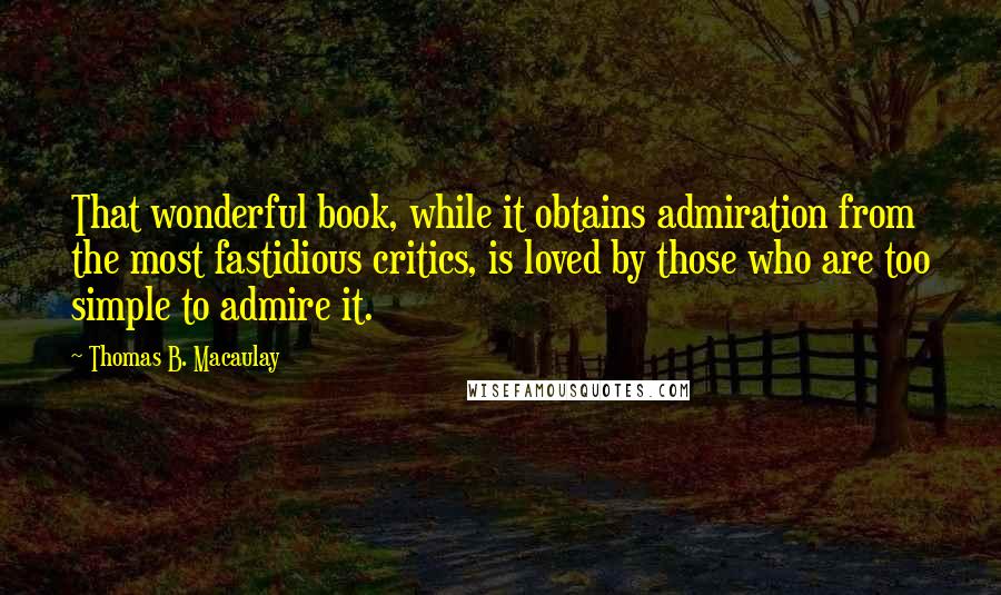 Thomas B. Macaulay Quotes: That wonderful book, while it obtains admiration from the most fastidious critics, is loved by those who are too simple to admire it.