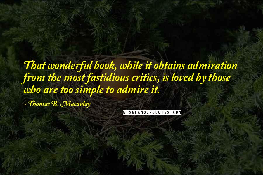 Thomas B. Macaulay Quotes: That wonderful book, while it obtains admiration from the most fastidious critics, is loved by those who are too simple to admire it.