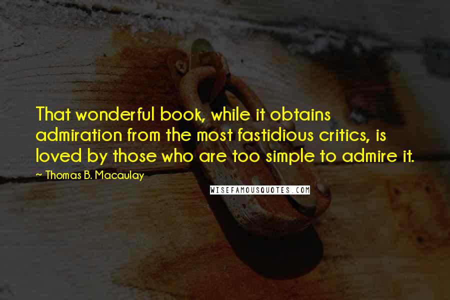 Thomas B. Macaulay Quotes: That wonderful book, while it obtains admiration from the most fastidious critics, is loved by those who are too simple to admire it.