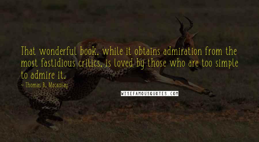 Thomas B. Macaulay Quotes: That wonderful book, while it obtains admiration from the most fastidious critics, is loved by those who are too simple to admire it.