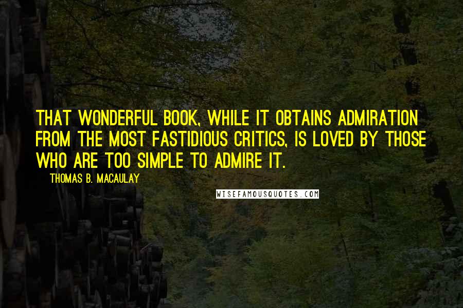 Thomas B. Macaulay Quotes: That wonderful book, while it obtains admiration from the most fastidious critics, is loved by those who are too simple to admire it.