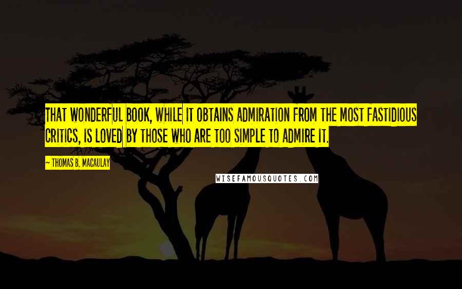 Thomas B. Macaulay Quotes: That wonderful book, while it obtains admiration from the most fastidious critics, is loved by those who are too simple to admire it.