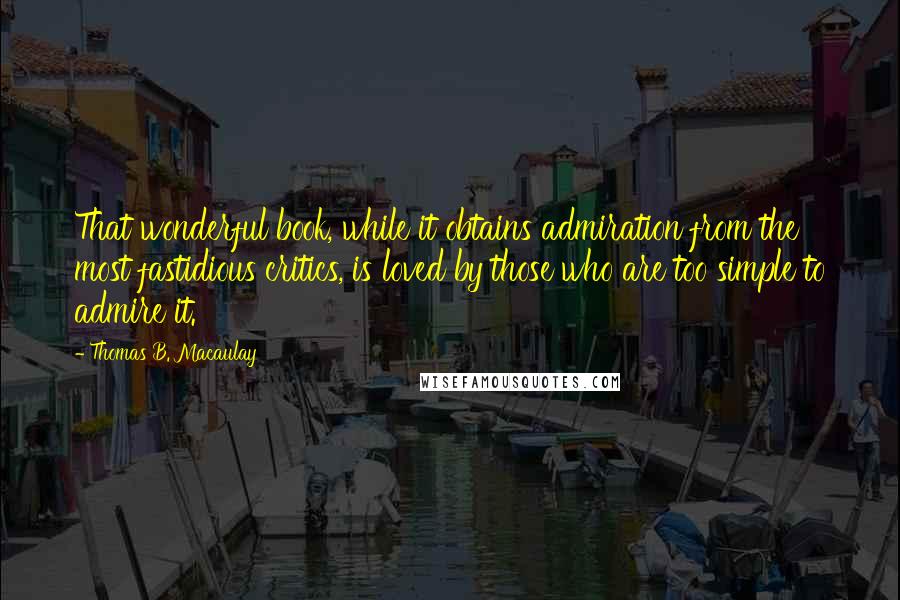 Thomas B. Macaulay Quotes: That wonderful book, while it obtains admiration from the most fastidious critics, is loved by those who are too simple to admire it.