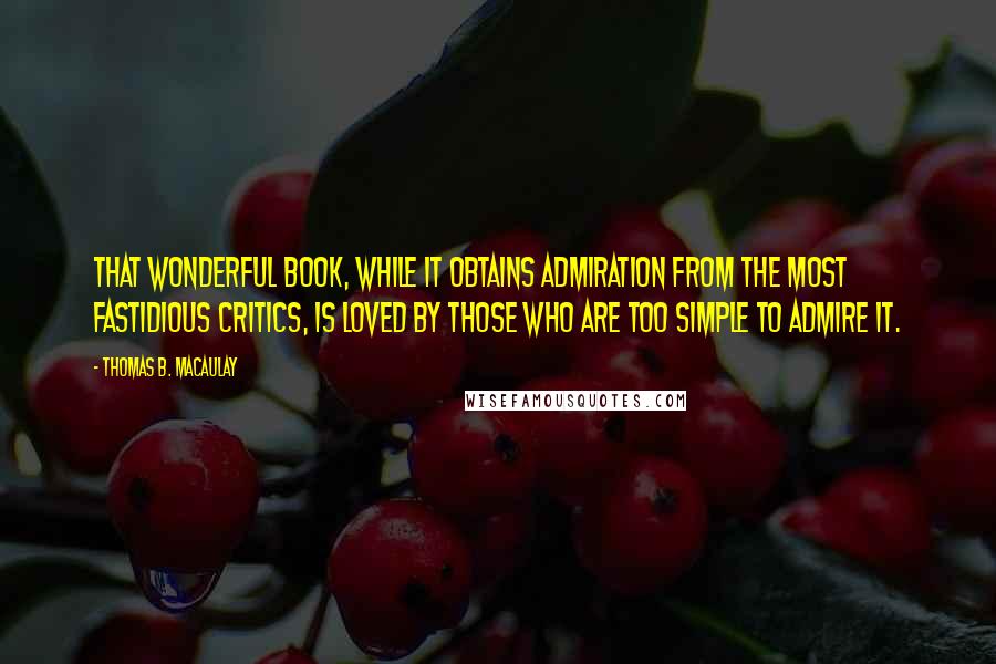 Thomas B. Macaulay Quotes: That wonderful book, while it obtains admiration from the most fastidious critics, is loved by those who are too simple to admire it.