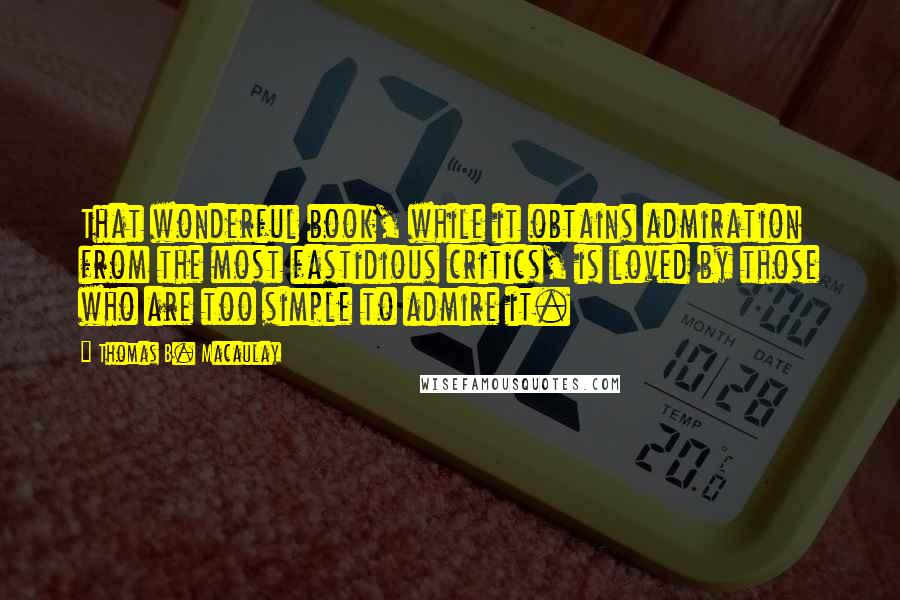 Thomas B. Macaulay Quotes: That wonderful book, while it obtains admiration from the most fastidious critics, is loved by those who are too simple to admire it.