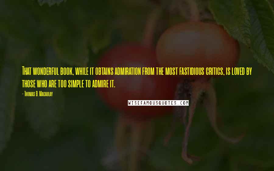 Thomas B. Macaulay Quotes: That wonderful book, while it obtains admiration from the most fastidious critics, is loved by those who are too simple to admire it.