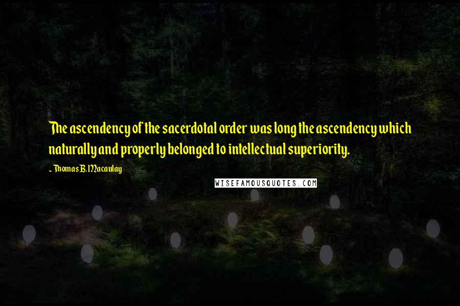 Thomas B. Macaulay Quotes: The ascendency of the sacerdotal order was long the ascendency which naturally and properly belonged to intellectual superiority.