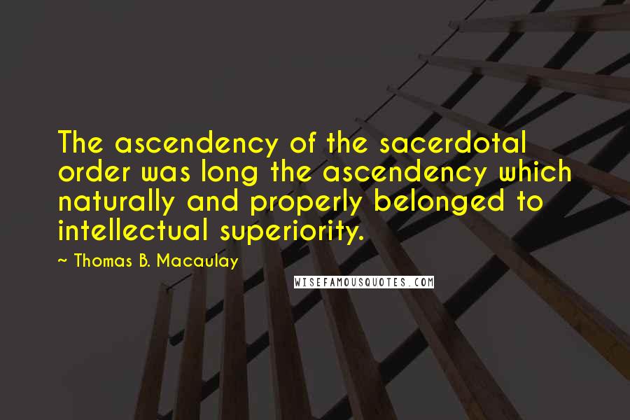 Thomas B. Macaulay Quotes: The ascendency of the sacerdotal order was long the ascendency which naturally and properly belonged to intellectual superiority.