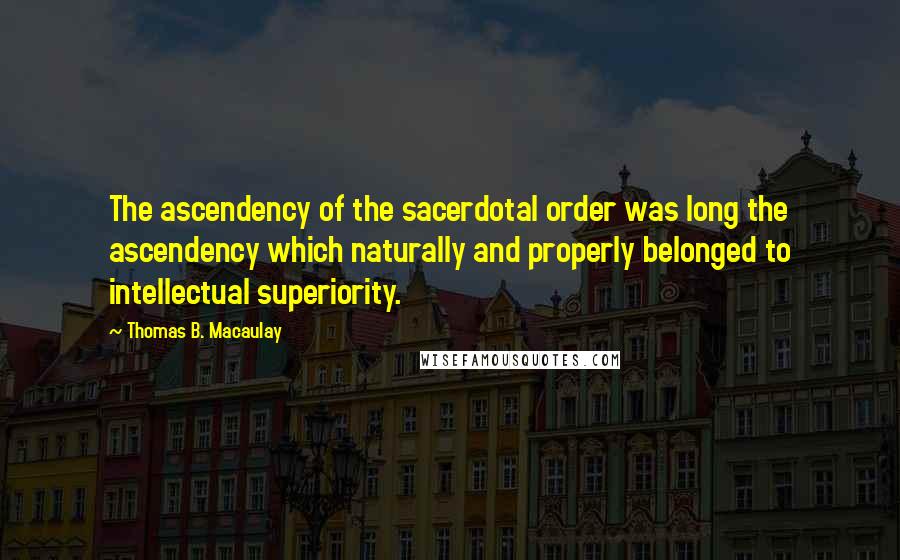 Thomas B. Macaulay Quotes: The ascendency of the sacerdotal order was long the ascendency which naturally and properly belonged to intellectual superiority.