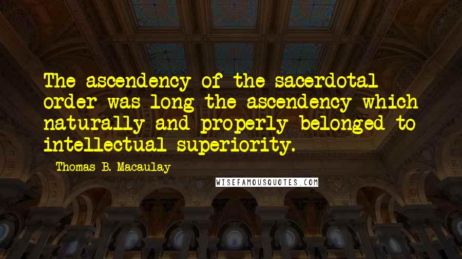 Thomas B. Macaulay Quotes: The ascendency of the sacerdotal order was long the ascendency which naturally and properly belonged to intellectual superiority.