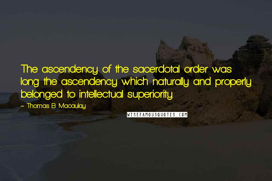 Thomas B. Macaulay Quotes: The ascendency of the sacerdotal order was long the ascendency which naturally and properly belonged to intellectual superiority.