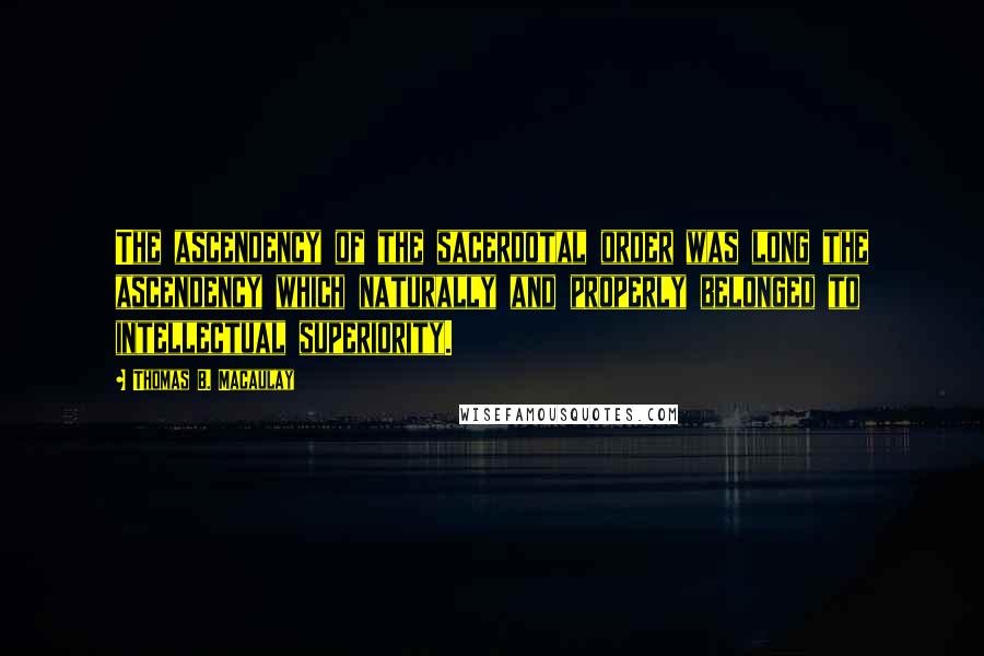 Thomas B. Macaulay Quotes: The ascendency of the sacerdotal order was long the ascendency which naturally and properly belonged to intellectual superiority.