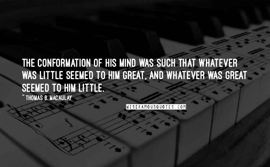 Thomas B. Macaulay Quotes: The conformation of his mind was such that whatever was little seemed to him great, and whatever was great seemed to him little.