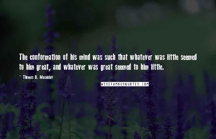 Thomas B. Macaulay Quotes: The conformation of his mind was such that whatever was little seemed to him great, and whatever was great seemed to him little.