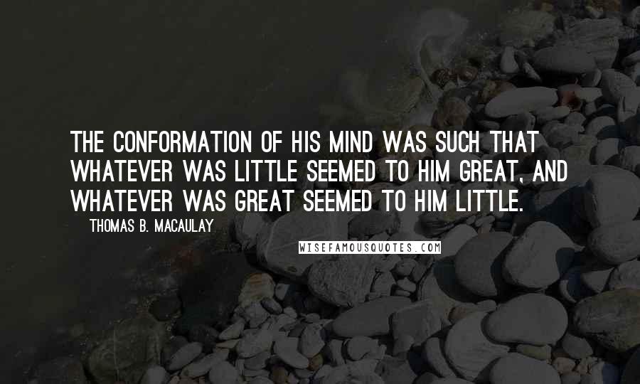Thomas B. Macaulay Quotes: The conformation of his mind was such that whatever was little seemed to him great, and whatever was great seemed to him little.