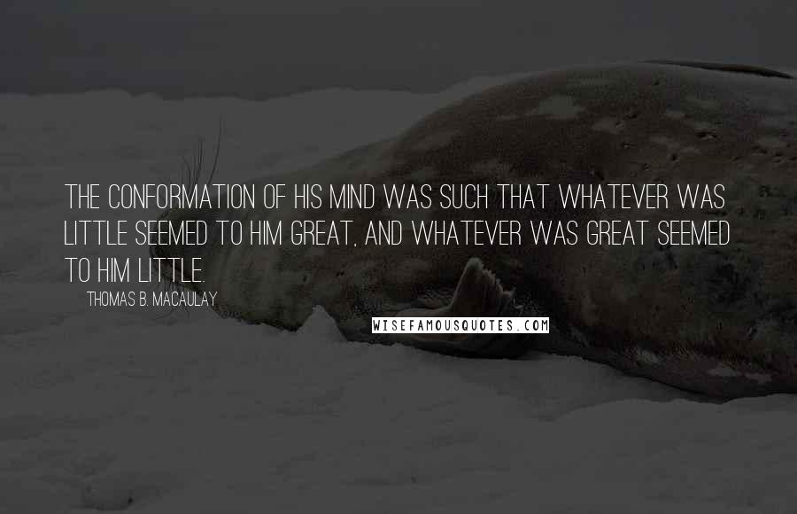 Thomas B. Macaulay Quotes: The conformation of his mind was such that whatever was little seemed to him great, and whatever was great seemed to him little.