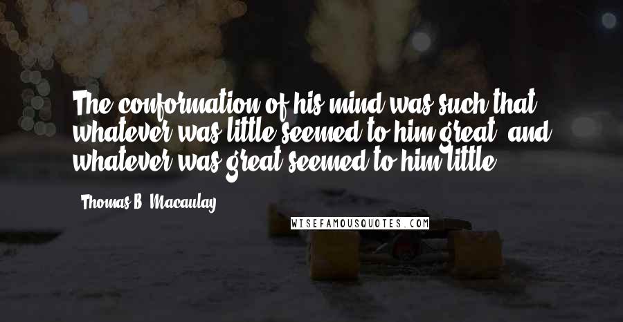 Thomas B. Macaulay Quotes: The conformation of his mind was such that whatever was little seemed to him great, and whatever was great seemed to him little.