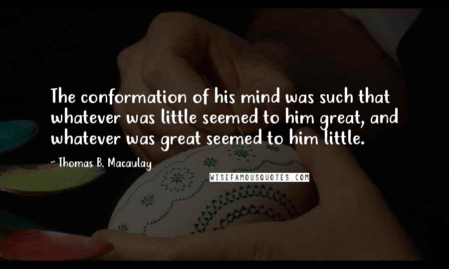 Thomas B. Macaulay Quotes: The conformation of his mind was such that whatever was little seemed to him great, and whatever was great seemed to him little.