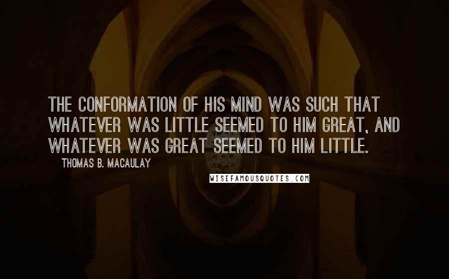 Thomas B. Macaulay Quotes: The conformation of his mind was such that whatever was little seemed to him great, and whatever was great seemed to him little.
