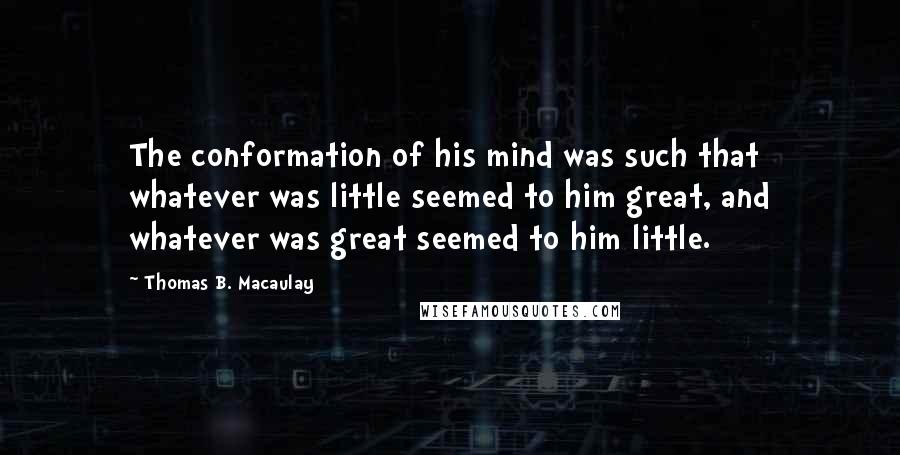 Thomas B. Macaulay Quotes: The conformation of his mind was such that whatever was little seemed to him great, and whatever was great seemed to him little.