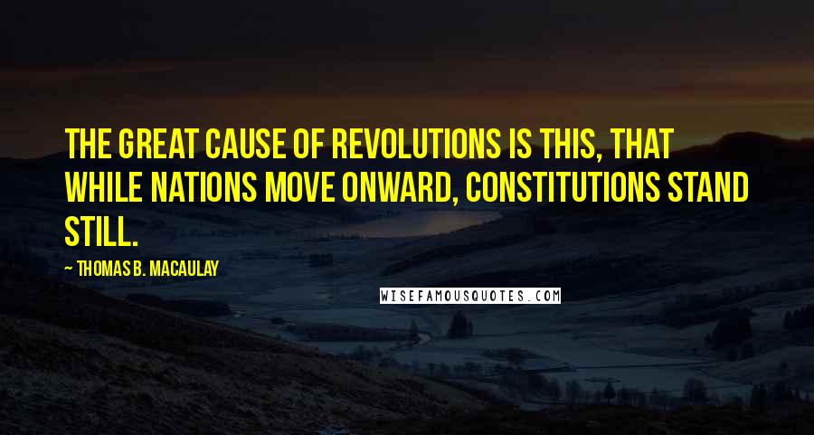 Thomas B. Macaulay Quotes: The great cause of revolutions is this, that while nations move onward, constitutions stand still.