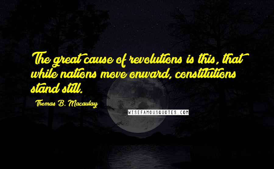 Thomas B. Macaulay Quotes: The great cause of revolutions is this, that while nations move onward, constitutions stand still.