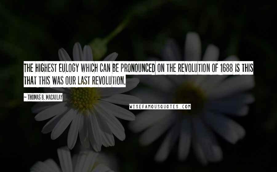 Thomas B. Macaulay Quotes: The highest eulogy which can be pronounced on the Revolution of 1688 is this that this was our last Revolution.