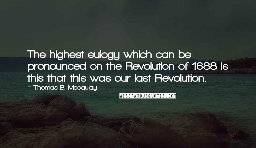 Thomas B. Macaulay Quotes: The highest eulogy which can be pronounced on the Revolution of 1688 is this that this was our last Revolution.