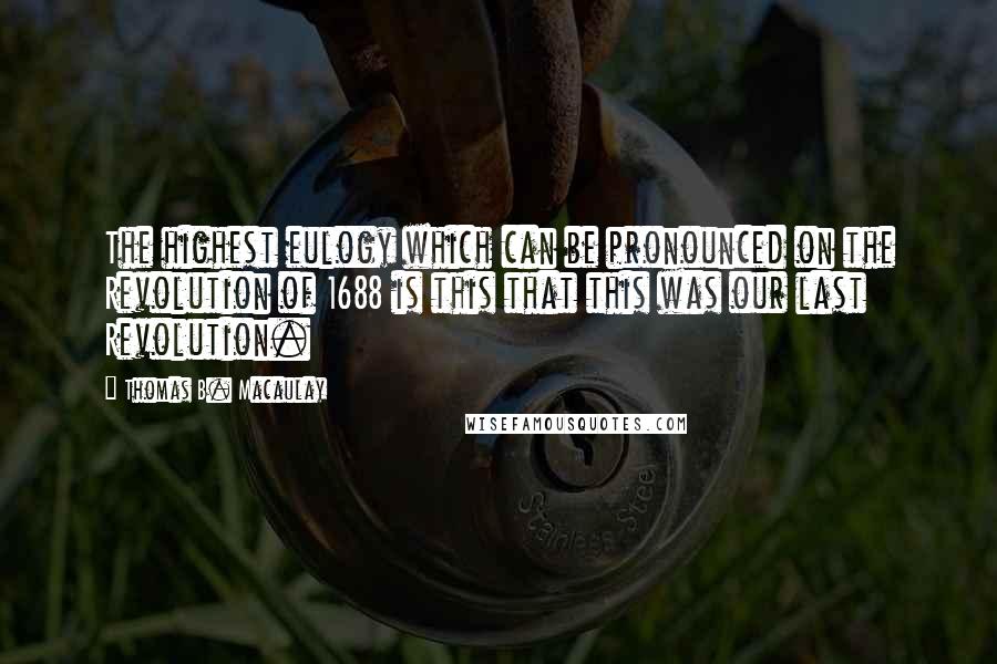 Thomas B. Macaulay Quotes: The highest eulogy which can be pronounced on the Revolution of 1688 is this that this was our last Revolution.