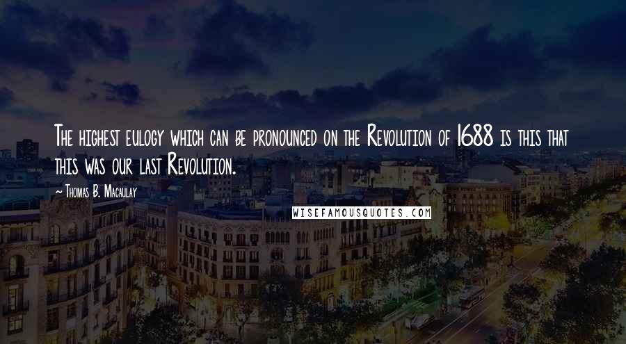 Thomas B. Macaulay Quotes: The highest eulogy which can be pronounced on the Revolution of 1688 is this that this was our last Revolution.