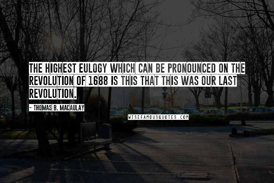 Thomas B. Macaulay Quotes: The highest eulogy which can be pronounced on the Revolution of 1688 is this that this was our last Revolution.