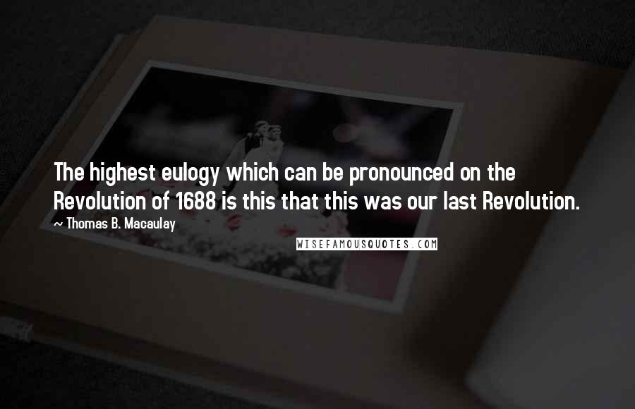 Thomas B. Macaulay Quotes: The highest eulogy which can be pronounced on the Revolution of 1688 is this that this was our last Revolution.