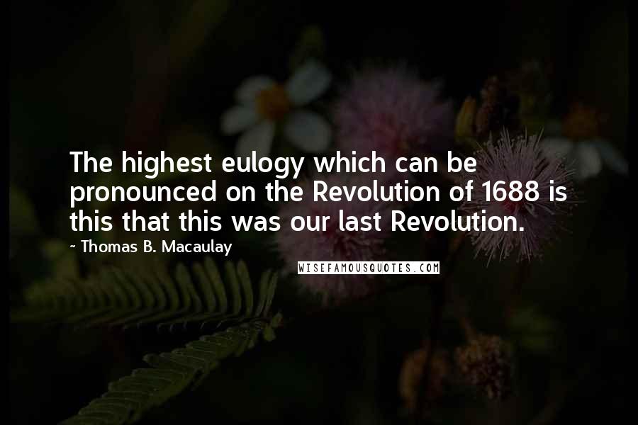 Thomas B. Macaulay Quotes: The highest eulogy which can be pronounced on the Revolution of 1688 is this that this was our last Revolution.