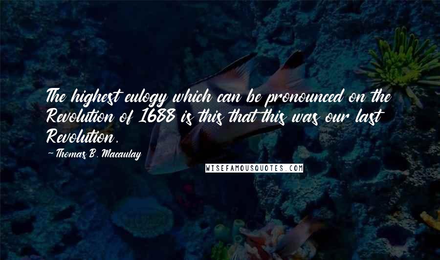 Thomas B. Macaulay Quotes: The highest eulogy which can be pronounced on the Revolution of 1688 is this that this was our last Revolution.