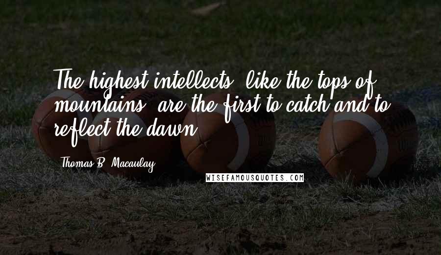 Thomas B. Macaulay Quotes: The highest intellects, like the tops of mountains, are the first to catch and to reflect the dawn.