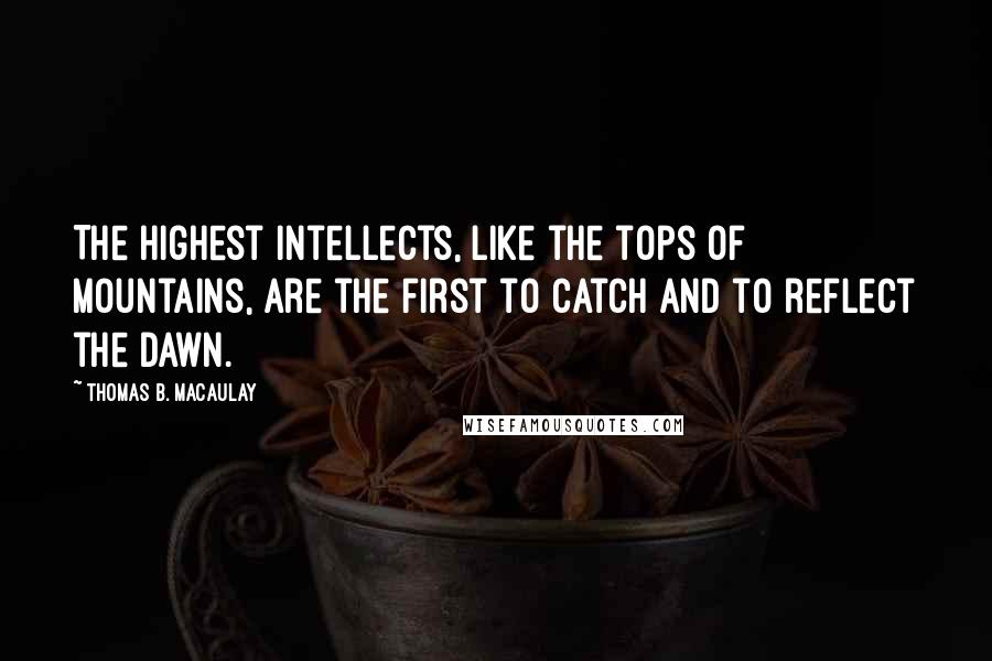 Thomas B. Macaulay Quotes: The highest intellects, like the tops of mountains, are the first to catch and to reflect the dawn.