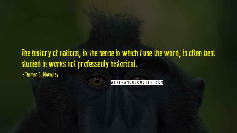 Thomas B. Macaulay Quotes: The history of nations, in the sense in which I use the word, is often best studied in works not professedly historical.