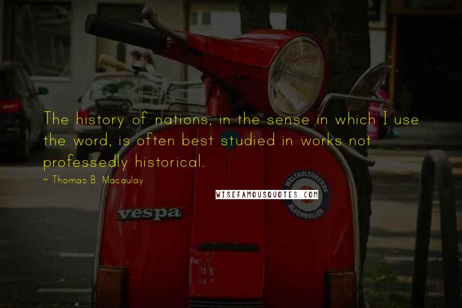 Thomas B. Macaulay Quotes: The history of nations, in the sense in which I use the word, is often best studied in works not professedly historical.